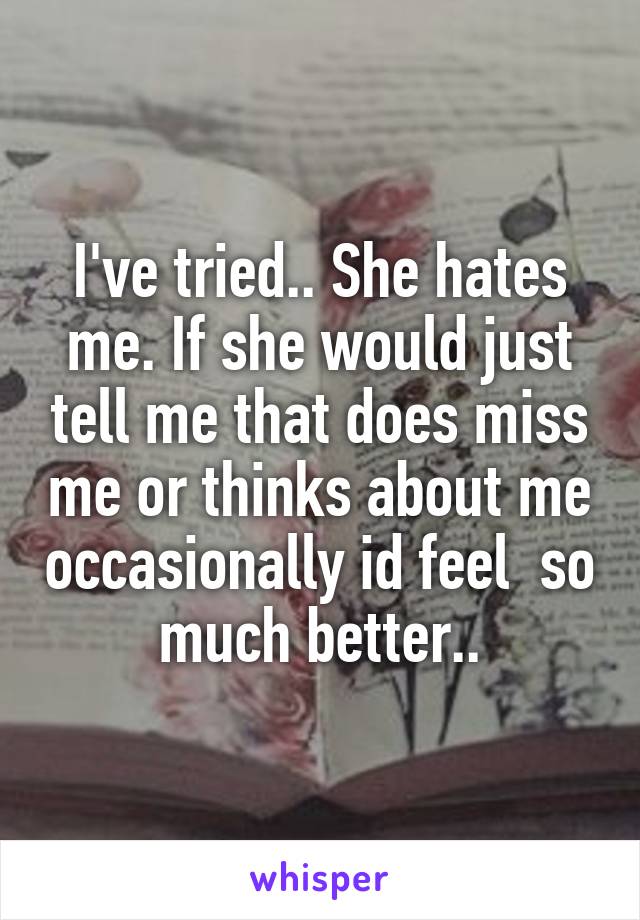 I've tried.. She hates me. If she would just tell me that does miss me or thinks about me occasionally id feel  so much better..