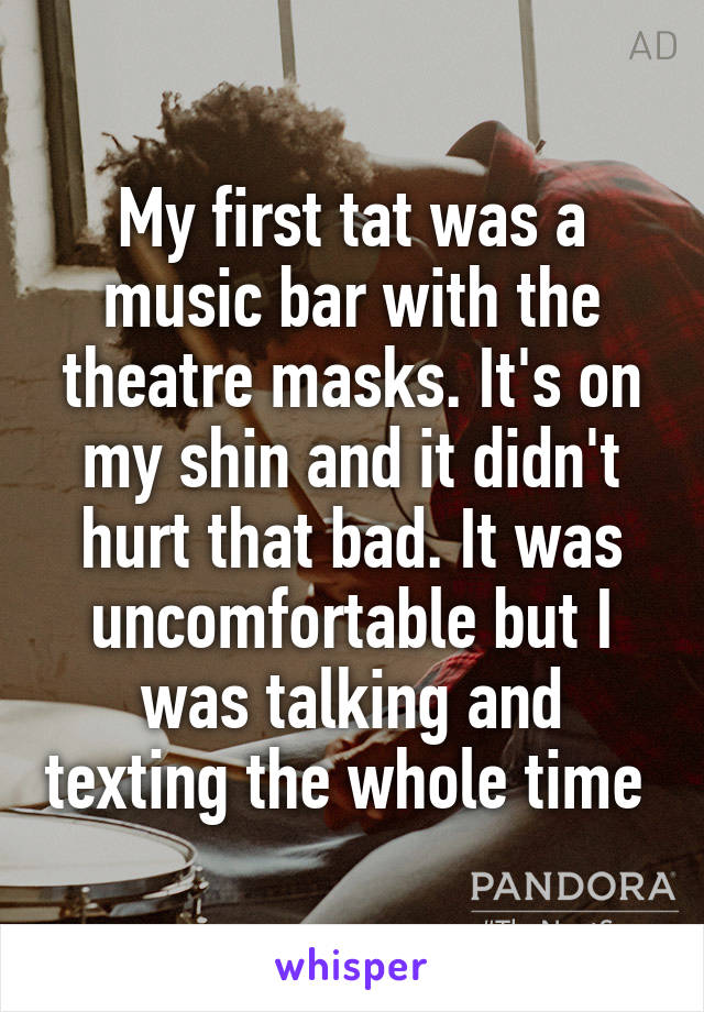 My first tat was a music bar with the theatre masks. It's on my shin and it didn't hurt that bad. It was uncomfortable but I was talking and texting the whole time 