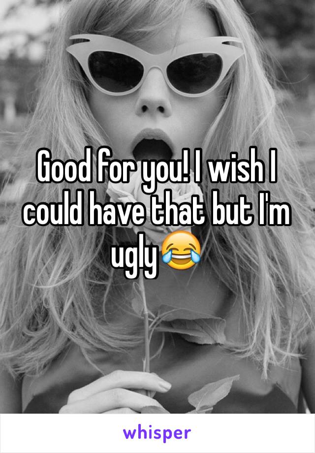 Good for you! I wish I could have that but I'm ugly😂