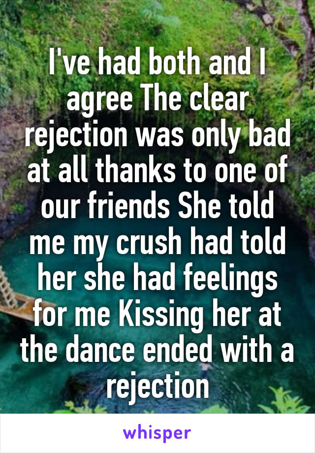 I've had both and I agree The clear rejection was only bad at all thanks to one of our friends She told me my crush had told her she had feelings for me Kissing her at the dance ended with a rejection