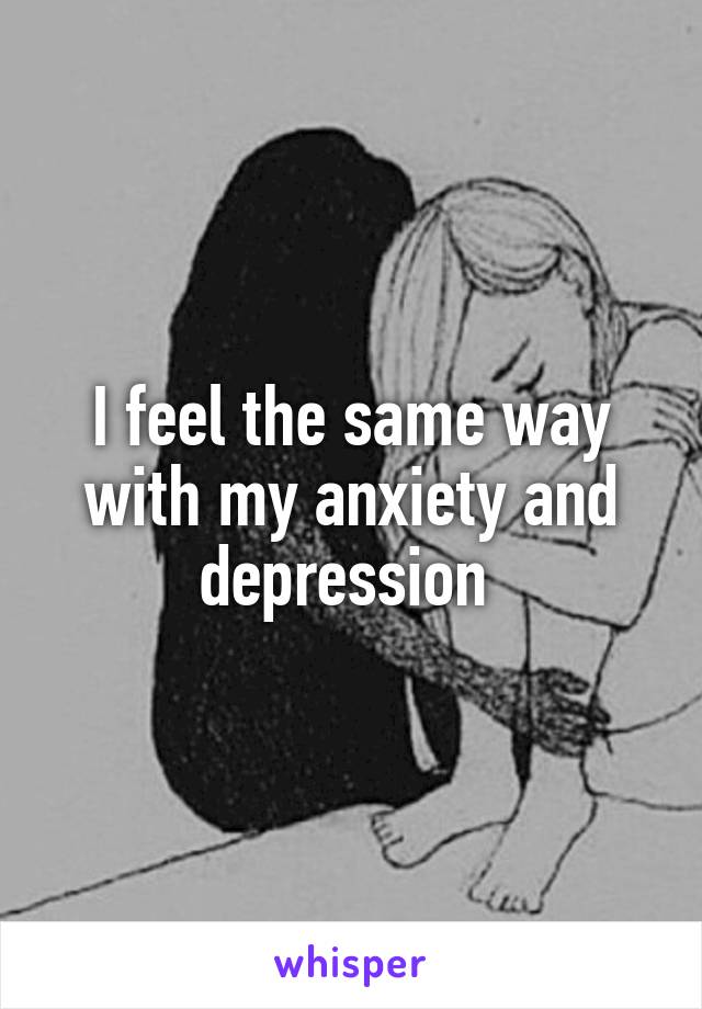 I feel the same way with my anxiety and depression 