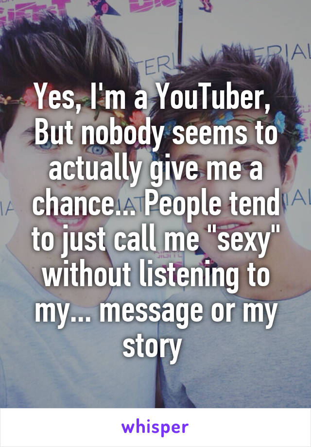 Yes, I'm a YouTuber, 
But nobody seems to actually give me a chance... People tend to just call me "sexy" without listening to my... message or my story 