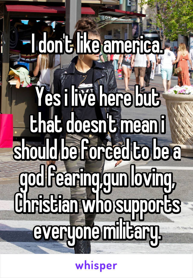 I don't like america.
 
Yes i live here but that doesn't mean i should be forced to be a god fearing,gun loving, Christian who supports everyone military.