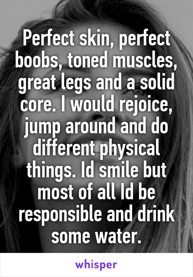 Perfect skin, perfect boobs, toned muscles, great legs and a solid core. I would rejoice, jump around and do different physical things. Id smile but most of all Id be responsible and drink some water.