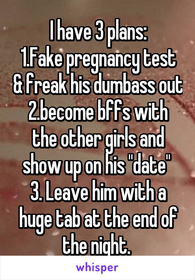 I have 3 plans:
1.Fake pregnancy test & freak his dumbass out
2.become bffs with the other girls and show up on his "date" 
3. Leave him with a huge tab at the end of the night. 