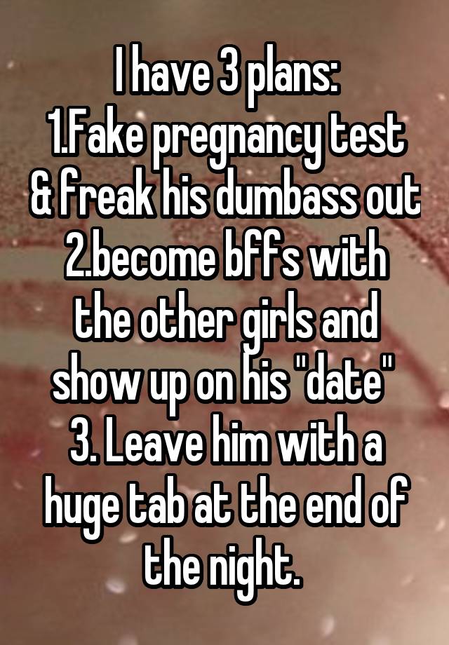 I have 3 plans:
1.Fake pregnancy test & freak his dumbass out
2.become bffs with the other girls and show up on his "date" 
3. Leave him with a huge tab at the end of the night. 