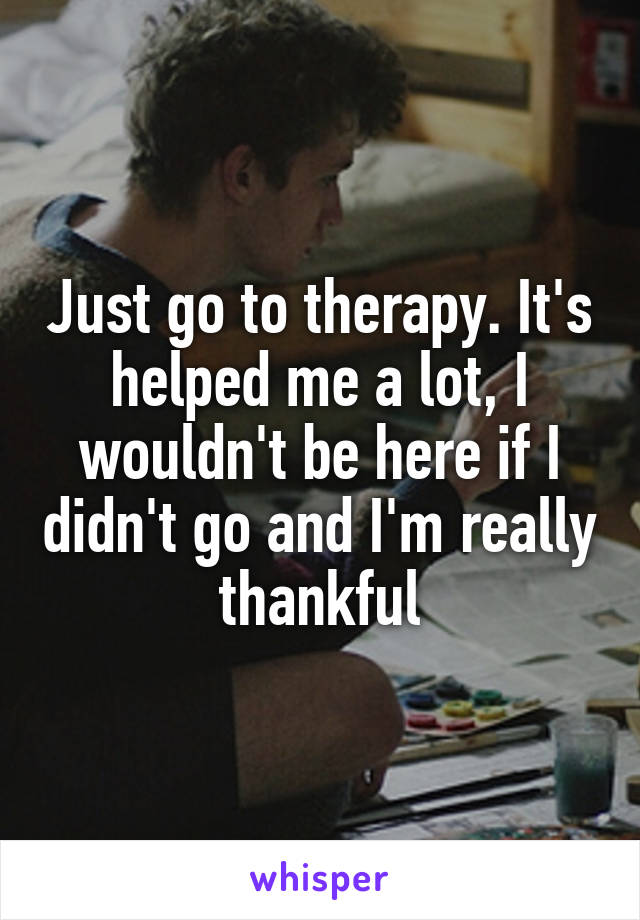 Just go to therapy. It's helped me a lot, I wouldn't be here if I didn't go and I'm really thankful