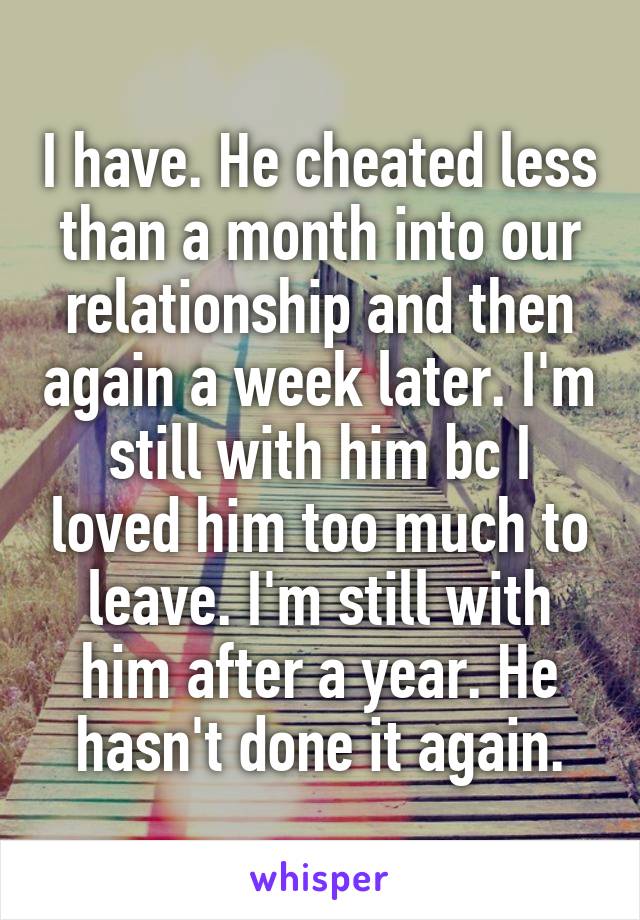 I have. He cheated less than a month into our relationship and then again a week later. I'm still with him bc I loved him too much to leave. I'm still with him after a year. He hasn't done it again.