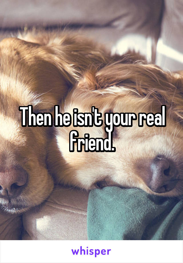 Then he isn't your real friend.