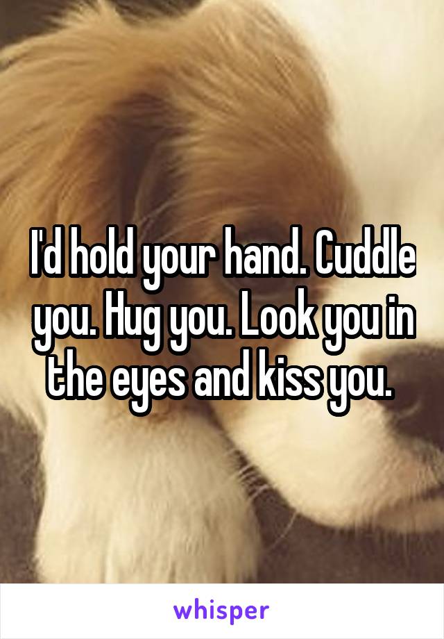 I'd hold your hand. Cuddle you. Hug you. Look you in the eyes and kiss you. 