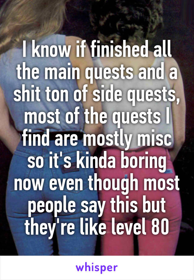 I know if finished all the main quests and a shit ton of side quests, most of the quests I find are mostly misc so it's kinda boring now even though most people say this but they're like level 80