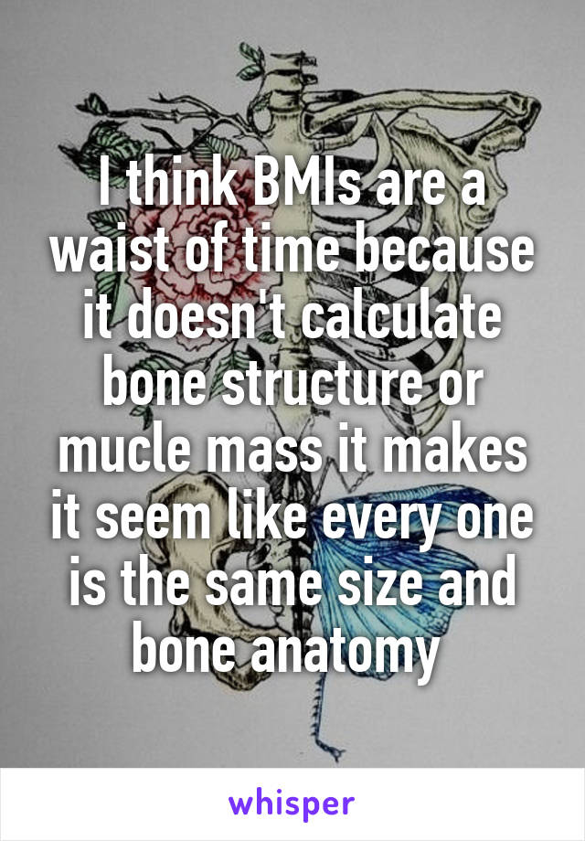 I think BMIs are a waist of time because it doesn't calculate bone structure or mucle mass it makes it seem like every one is the same size and bone anatomy 