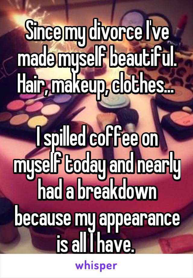 Since my divorce I've made myself beautiful. Hair, makeup, clothes... 

I spilled coffee on myself today and nearly had a breakdown because my appearance is all I have. 