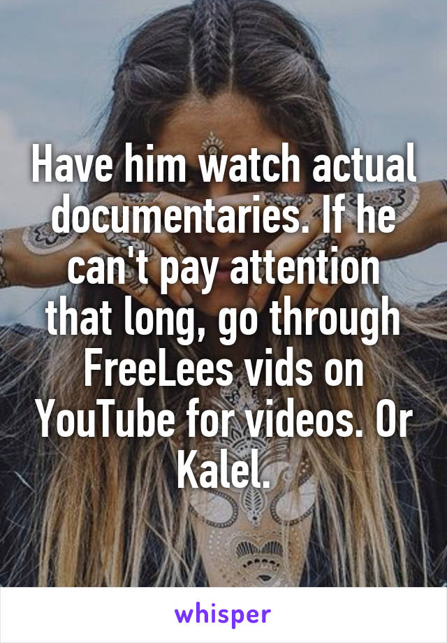 Have him watch actual documentaries. If he can't pay attention that long, go through FreeLees vids on YouTube for videos. Or Kalel.