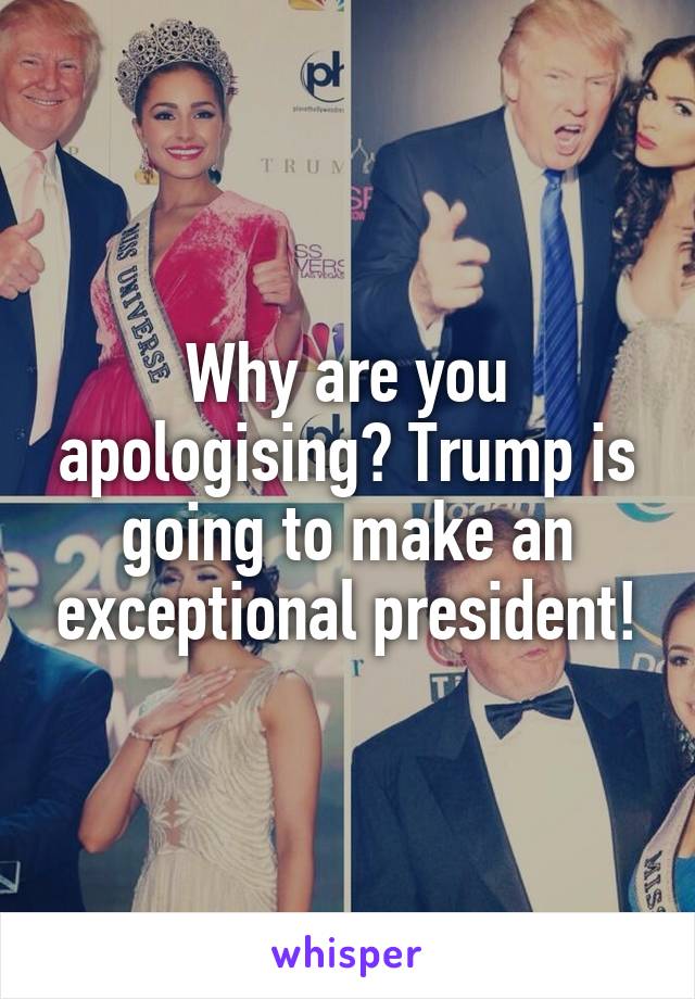 Why are you apologising? Trump is going to make an exceptional president!