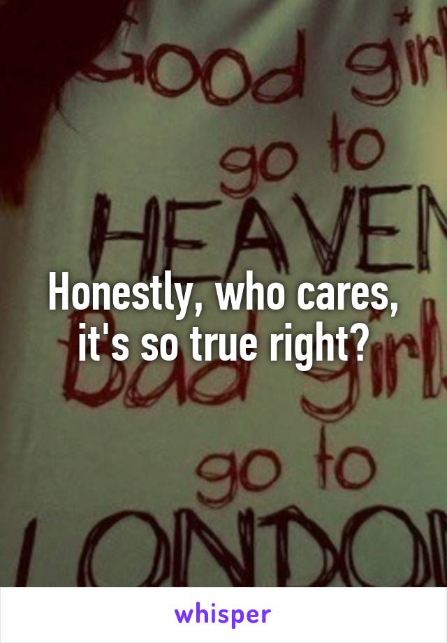 Honestly, who cares, it's so true right?
