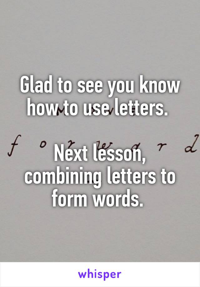 Glad to see you know how to use letters. 

Next lesson, combining letters to form words. 