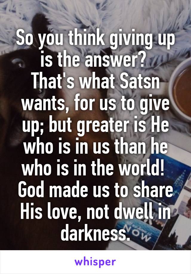 So you think giving up is the answer? 
That's what Satsn wants, for us to give up; but greater is He who is in us than he who is in the world! 
God made us to share His love, not dwell in darkness.