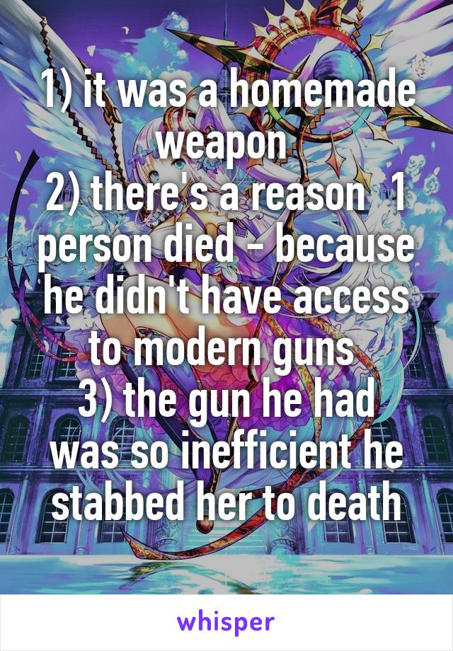 1) it was a homemade weapon 
2) there's a reason  1 person died - because he didn't have access to modern guns 
3) the gun he had was so inefficient he stabbed her to death
