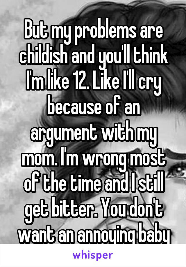 But my problems are childish and you'll think I'm like 12. Like I'll cry because of an argument with my mom. I'm wrong most of the time and I still get bitter. You don't want an annoying baby