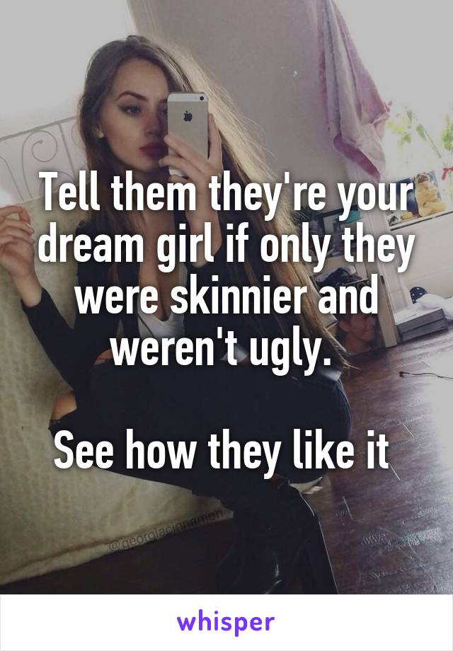 Tell them they're your dream girl if only they were skinnier and weren't ugly. 

See how they like it 