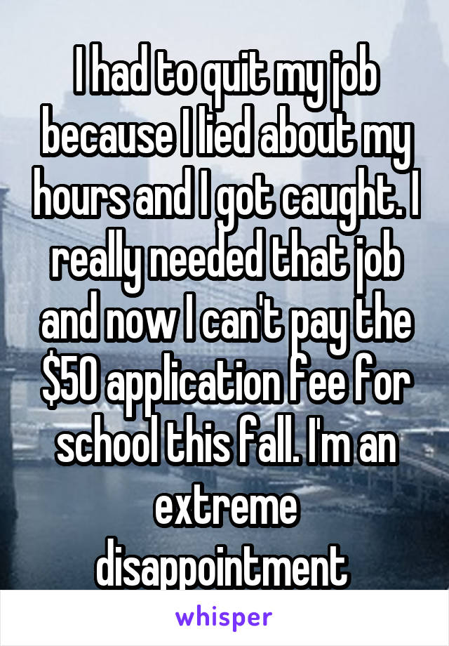 I had to quit my job because I lied about my hours and I got caught. I really needed that job and now I can't pay the $50 application fee for school this fall. I'm an extreme disappointment 