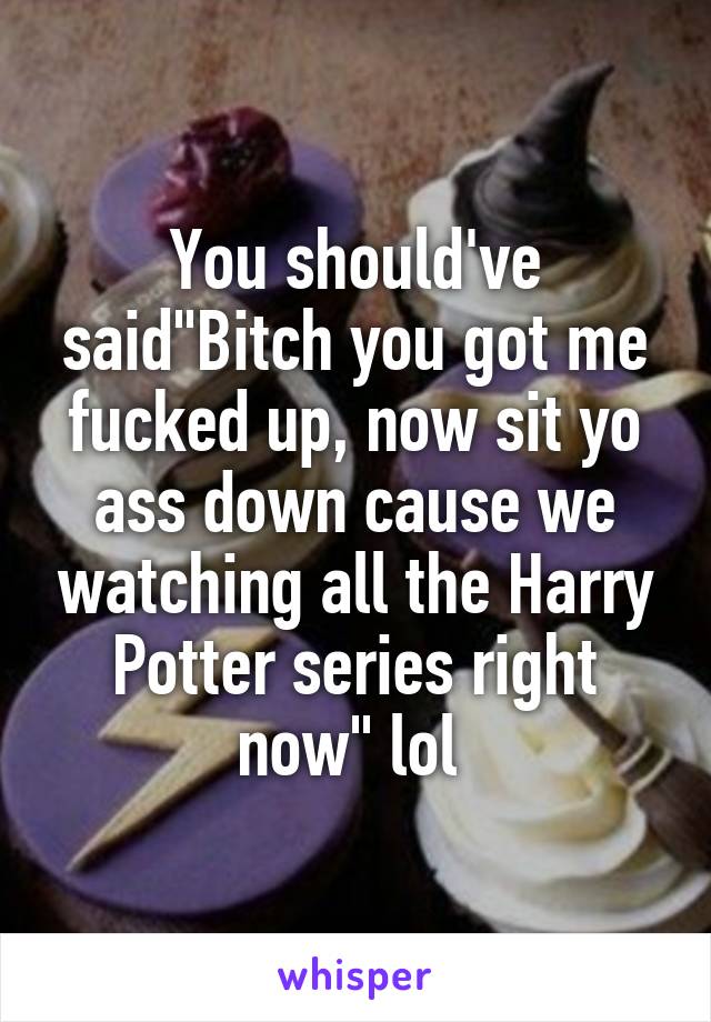 You should've said"Bitch you got me fucked up, now sit yo ass down cause we watching all the Harry Potter series right now" lol 