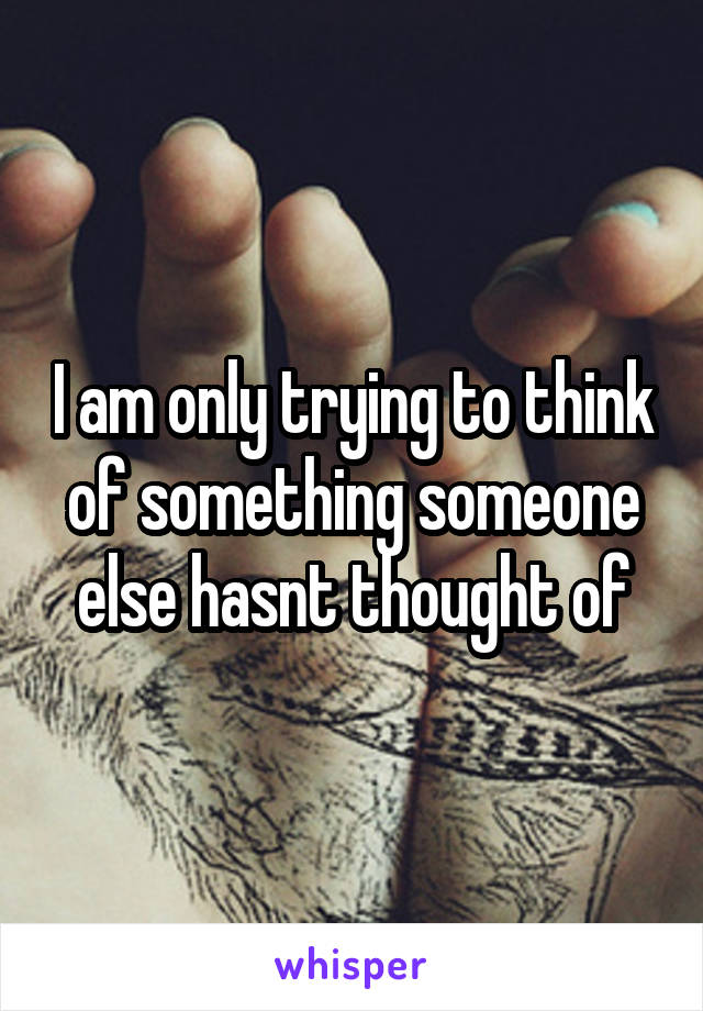 I am only trying to think of something someone else hasnt thought of