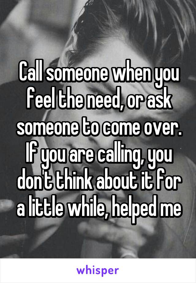 Call someone when you feel the need, or ask someone to come over. If you are calling, you don't think about it for a little while, helped me