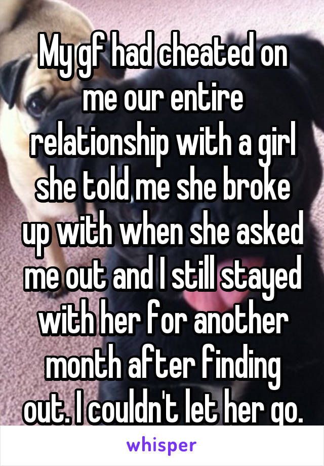 My gf had cheated on me our entire relationship with a girl she told me she broke up with when she asked me out and I still stayed with her for another month after finding out. I couldn't let her go.