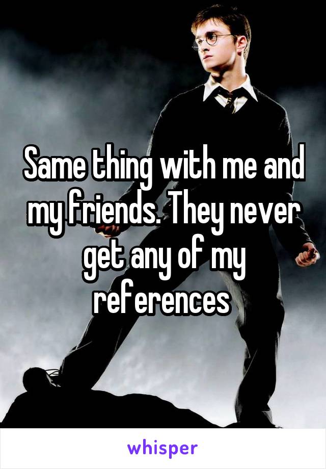 Same thing with me and my friends. They never get any of my references 