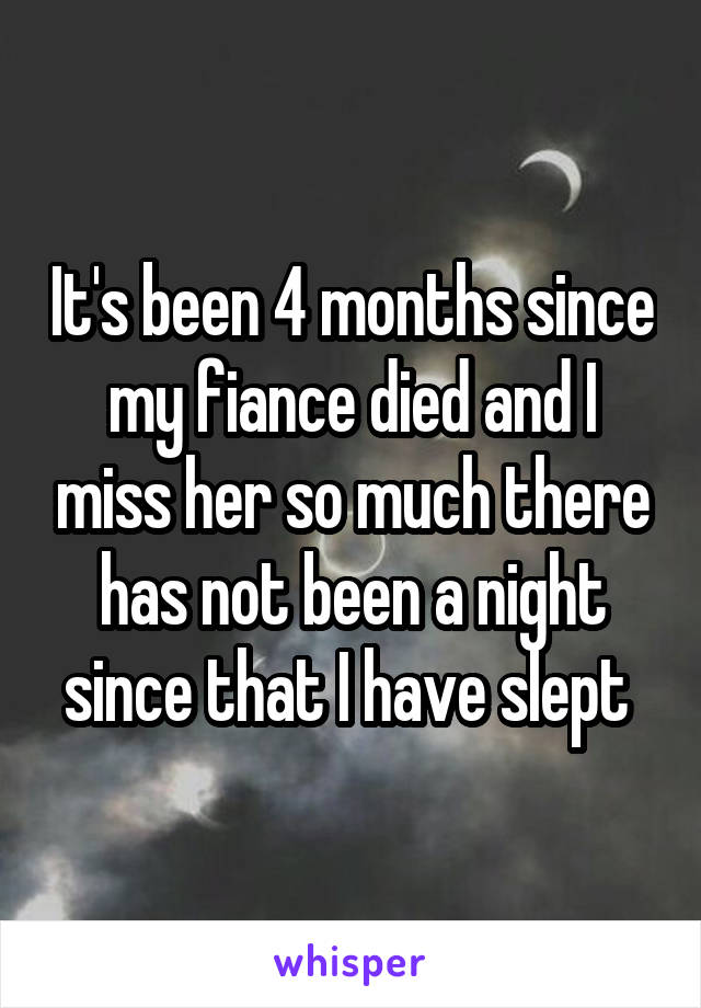 It's been 4 months since my fiance died and I miss her so much there has not been a night since that I have slept 