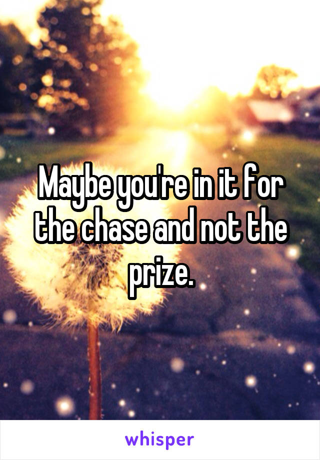 Maybe you're in it for the chase and not the prize.