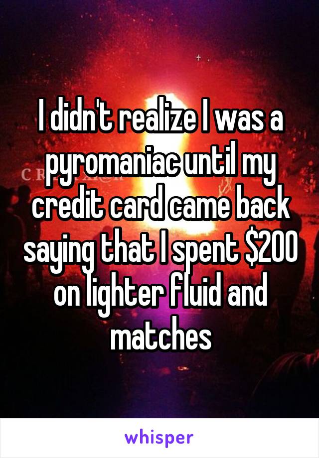 I didn't realize I was a pyromaniac until my credit card came back saying that I spent $200 on lighter fluid and matches