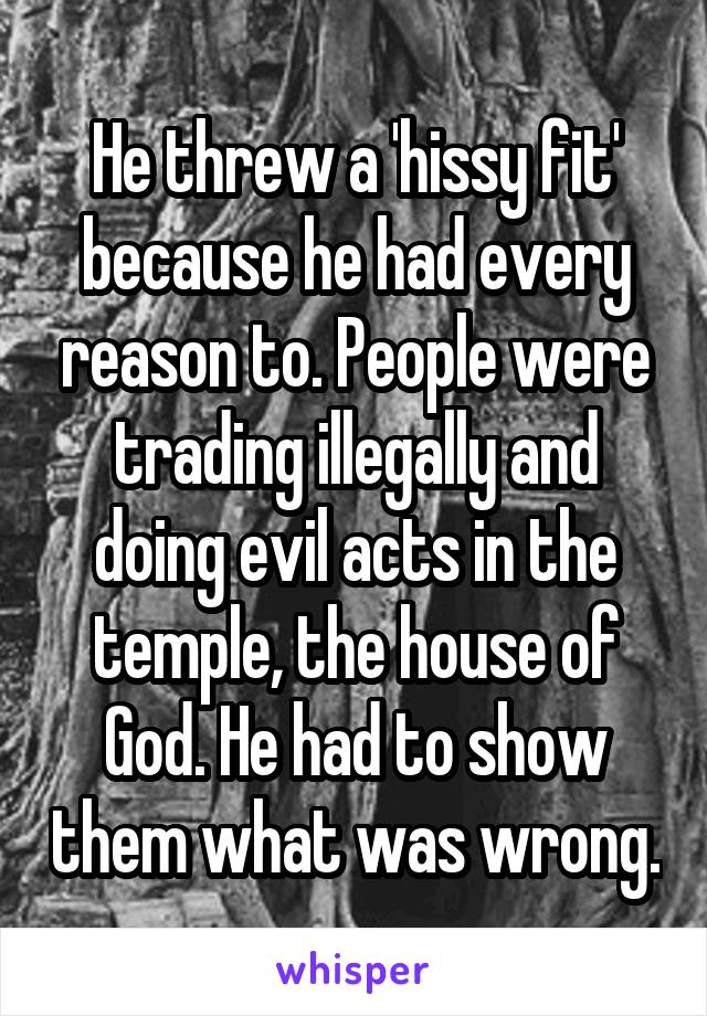 He threw a 'hissy fit' because he had every reason to. People were trading illegally and doing evil acts in the temple, the house of God. He had to show them what was wrong.