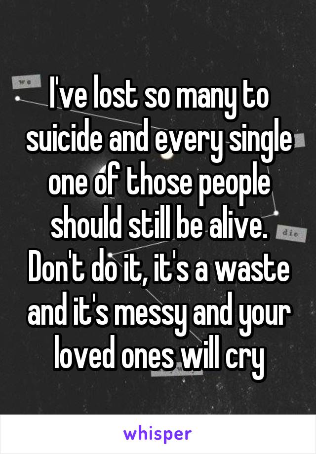 I've lost so many to suicide and every single one of those people should still be alive. Don't do it, it's a waste and it's messy and your loved ones will cry