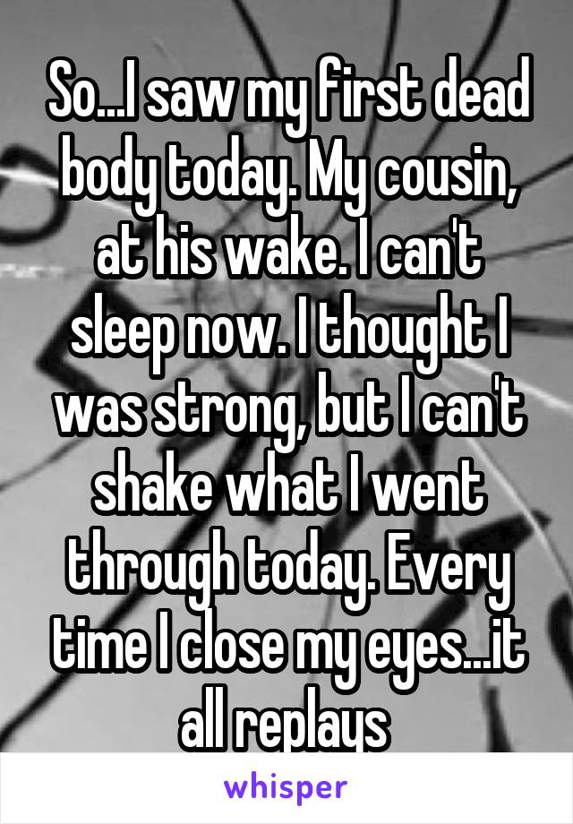 So...I saw my first dead body today. My cousin, at his wake. I can't sleep now. I thought I was strong, but I can't shake what I went through today. Every time I close my eyes...it all replays 