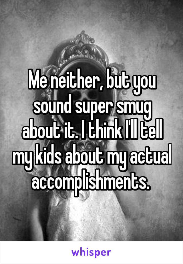 Me neither, but you sound super smug about it. I think I'll tell my kids about my actual accomplishments. 