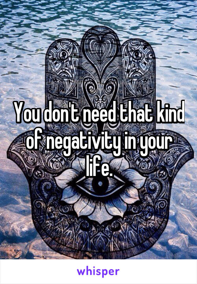 You don't need that kind of negativity in your life.