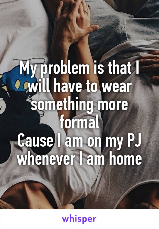 My problem is that I will have to wear something more formal
Cause I am on my PJ whenever I am home