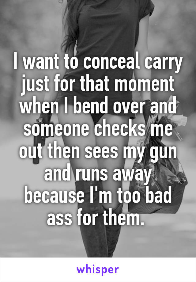 I want to conceal carry just for that moment when I bend over and someone checks me out then sees my gun and runs away because I'm too bad ass for them. 