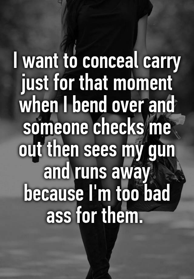 I want to conceal carry just for that moment when I bend over and someone checks me out then sees my gun and runs away because I'm too bad ass for them. 