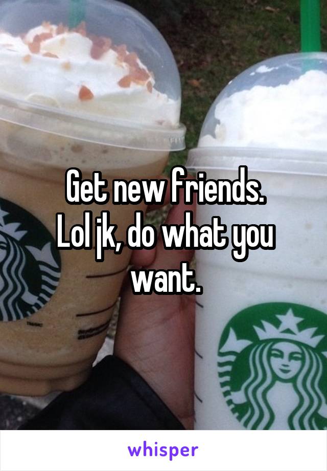 Get new friends.
Lol jk, do what you want.