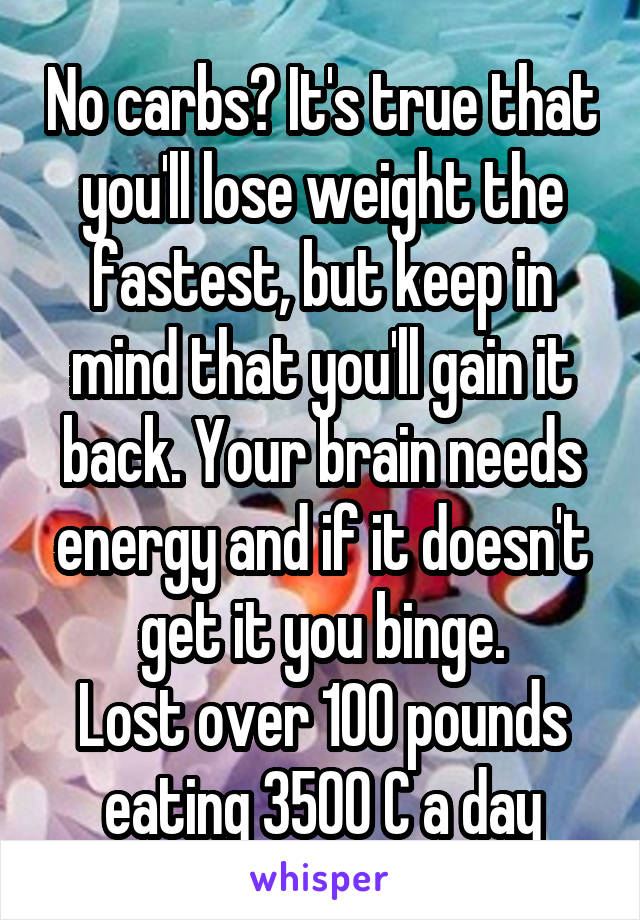 No carbs? It's true that you'll lose weight the fastest, but keep in mind that you'll gain it back. Your brain needs energy and if it doesn't get it you binge.
Lost over 100 pounds eating 3500 C a day