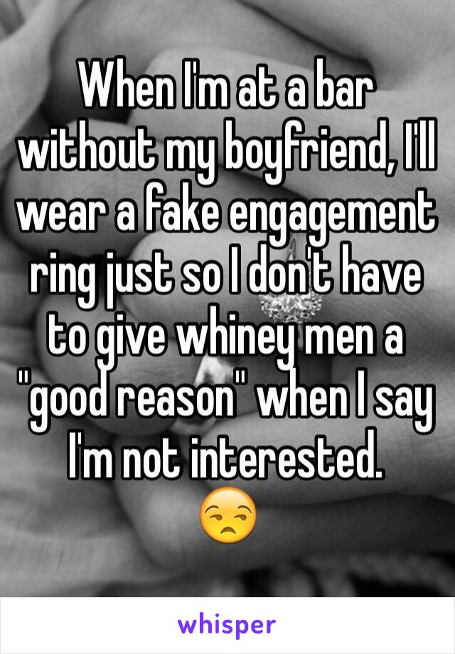 When I'm at a bar without my boyfriend, I'll wear a fake engagement ring just so I don't have to give whiney men a "good reason" when I say I'm not interested. 
😒