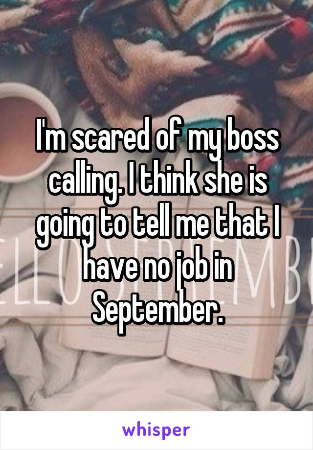 I'm scared of my boss calling. I think she is going to tell me that I have no job in September.