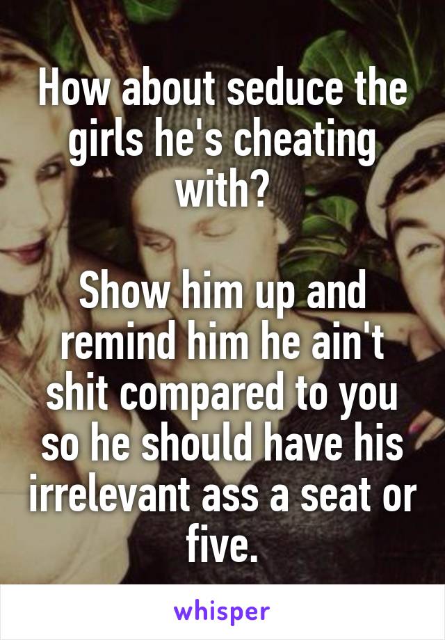 How about seduce the girls he's cheating with?

Show him up and remind him he ain't shit compared to you so he should have his irrelevant ass a seat or five.