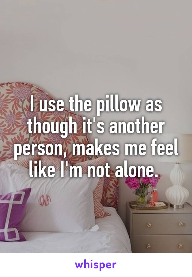 I use the pillow as though it's another person, makes me feel like I'm not alone. 