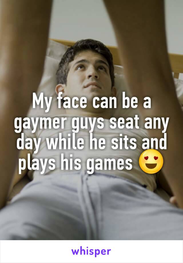 My face can be a gaymer guys seat any day while he sits and plays his games 😍