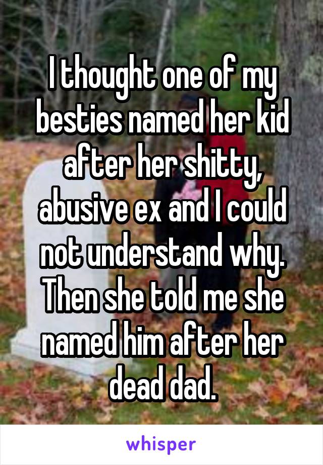 I thought one of my besties named her kid after her shitty, abusive ex and I could not understand why. Then she told me she named him after her dead dad.